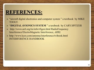 REFERENCES:
 “aircraft digital electronics and computer system ” a textbook by MIKE
TOOLY.
 “DIGITALAVIONICS SYSTEM ” a textbook by CARY.SPITZER
 http://www.arrl.org/tis/info/rfigen.html RadioFrequency
Interference/ElectroMagnetic Interference, ARRL
 http://www.kyes.com/antenna/interference/tvibook.html
INTERFERENCE HANDBOOK
49
 