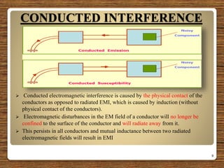 CONDUCTED INTERFERENCE
 Conducted electromagnetic interference is caused by the physical contact of the
conductors as opposed to radiated EMI, which is caused by induction (without
physical contact of the conductors).
 Electromagnetic disturbances in the EM field of a conductor will no longer be
confined to the surface of the conductor and will radiate away from it.
 This persists in all conductors and mutual inductance between two radiated
electromagnetic fields will result in EMI
9
 
