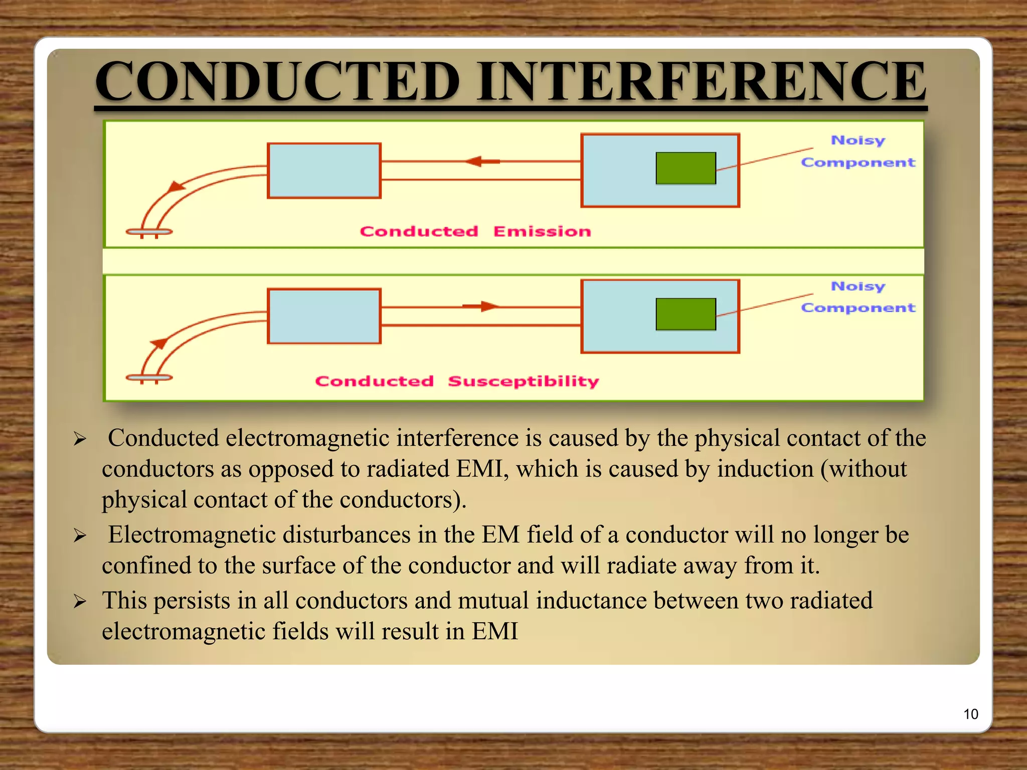 CONDUCTED INTERFERENCE
 Conducted electromagnetic interference is caused by the physical contact of the
conductors as opposed to radiated EMI, which is caused by induction (without
physical contact of the conductors).
 Electromagnetic disturbances in the EM field of a conductor will no longer be
confined to the surface of the conductor and will radiate away from it.
 This persists in all conductors and mutual inductance between two radiated
electromagnetic fields will result in EMI
10
 
