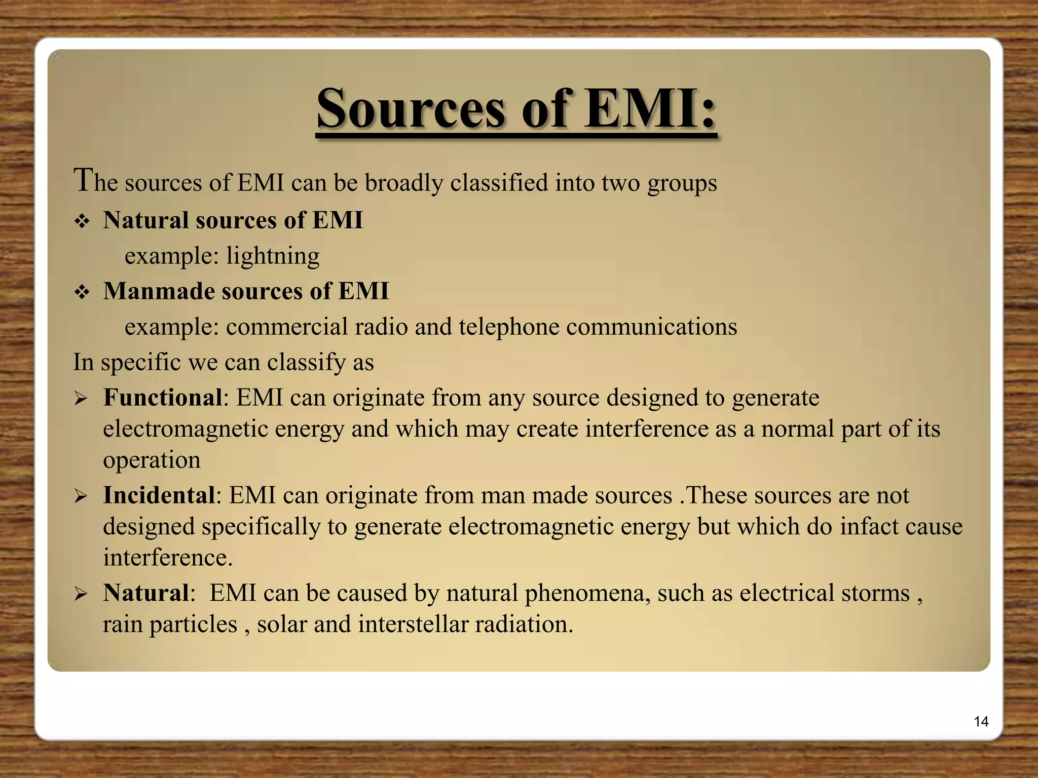 Sources of EMI:
The sources of EMI can be broadly classified into two groups
 Natural sources of EMI
example: lightning
 Manmade sources of EMI
example: commercial radio and telephone communications
In specific we can classify as
 Functional: EMI can originate from any source designed to generate
electromagnetic energy and which may create interference as a normal part of its
operation
 Incidental: EMI can originate from man made sources .These sources are not
designed specifically to generate electromagnetic energy but which do infact cause
interference.
 Natural: EMI can be caused by natural phenomena, such as electrical storms ,
rain particles , solar and interstellar radiation.
14
 
