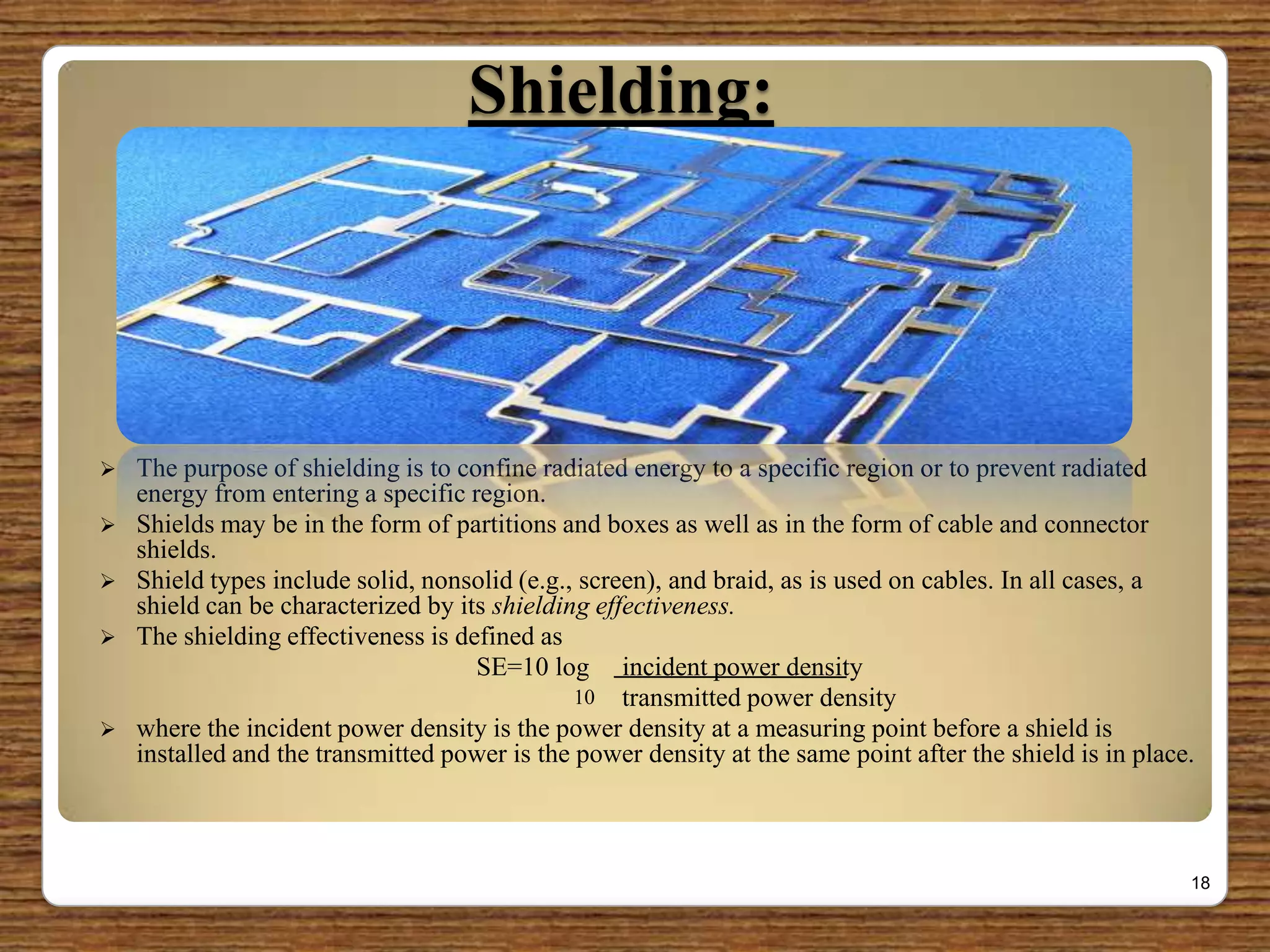 Shielding:
 The purpose of shielding is to confine radiated energy to a specific region or to prevent radiated
energy from entering a specific region.
 Shields may be in the form of partitions and boxes as well as in the form of cable and connector
shields.
 Shield types include solid, nonsolid (e.g., screen), and braid, as is used on cables. In all cases, a
shield can be characterized by its shielding effectiveness.
 The shielding effectiveness is defined as
SE=10 log incident power density
transmitted power density
 where the incident power density is the power density at a measuring point before a shield is
installed and the transmitted power is the power density at the same point after the shield is in place.
18
10
 