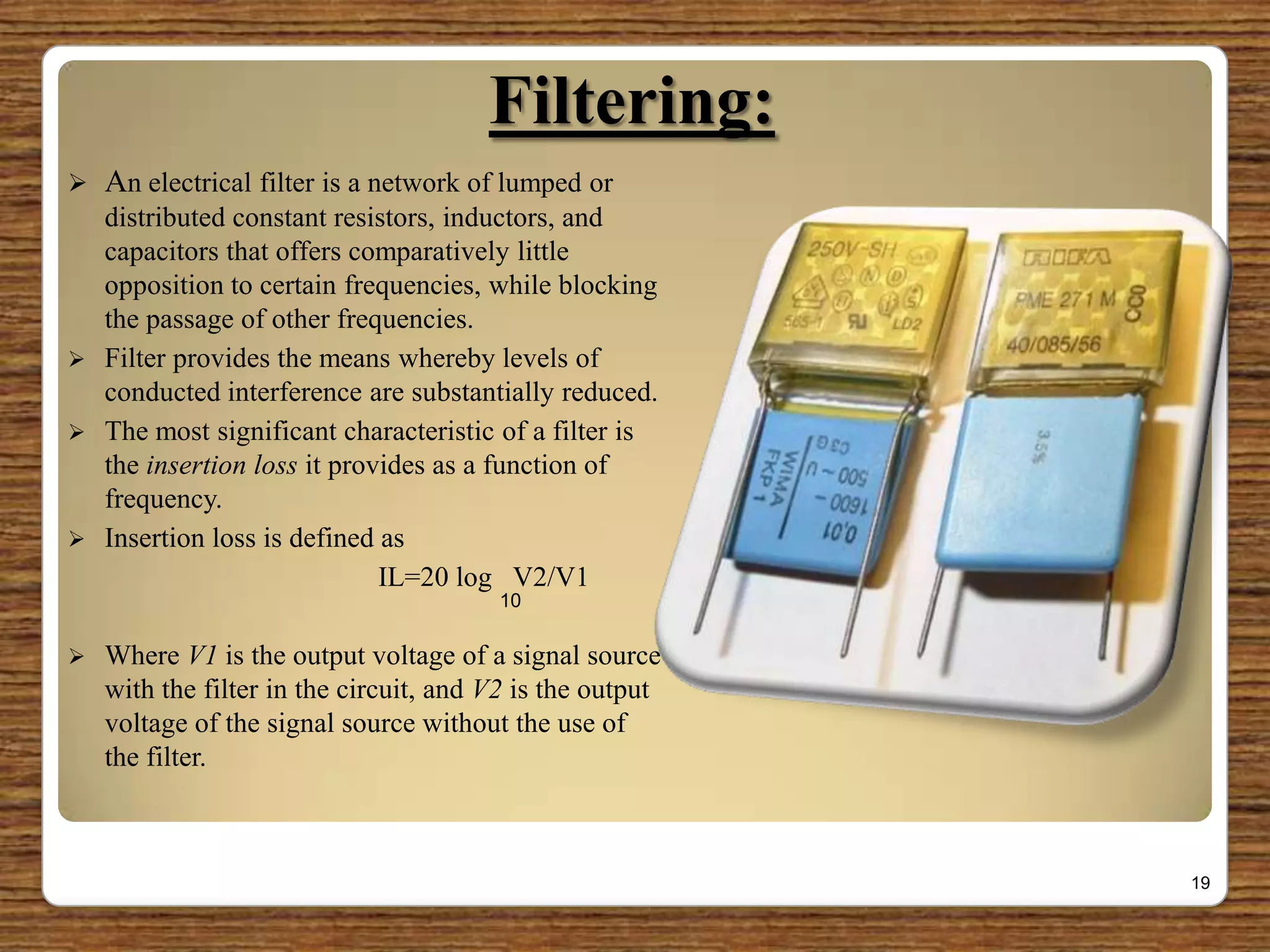 Filtering:
 An electrical filter is a network of lumped or
distributed constant resistors, inductors, and
capacitors that offers comparatively little
opposition to certain frequencies, while blocking
the passage of other frequencies.
 Filter provides the means whereby levels of
conducted interference are substantially reduced.
 The most significant characteristic of a filter is
the insertion loss it provides as a function of
frequency.
 Insertion loss is defined as
IL=20 log V2/V1
 Where V1 is the output voltage of a signal source
with the filter in the circuit, and V2 is the output
voltage of the signal source without the use of
the filter.
19
10
 