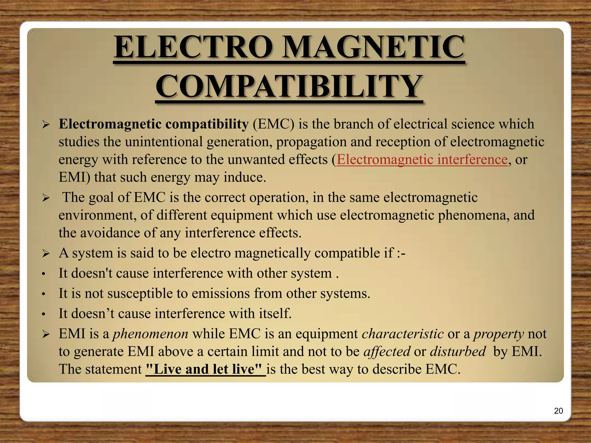 ELECTRO MAGNETIC
COMPATIBILITY
 Electromagnetic compatibility (EMC) is the branch of electrical science which
studies the unintentional generation, propagation and reception of electromagnetic
energy with reference to the unwanted effects (Electromagnetic interference, or
EMI) that such energy may induce.
 The goal of EMC is the correct operation, in the same electromagnetic
environment, of different equipment which use electromagnetic phenomena, and
the avoidance of any interference effects.
 A system is said to be electro magnetically compatible if :-
• It doesn't cause interference with other system .
• It is not susceptible to emissions from other systems.
• It doesn‟t cause interference with itself.
 EMI is a phenomenon while EMC is an equipment characteristic or a property not
to generate EMI above a certain limit and not to be affected or disturbed by EMI.
The statement "Live and let live" is the best way to describe EMC.
20
 