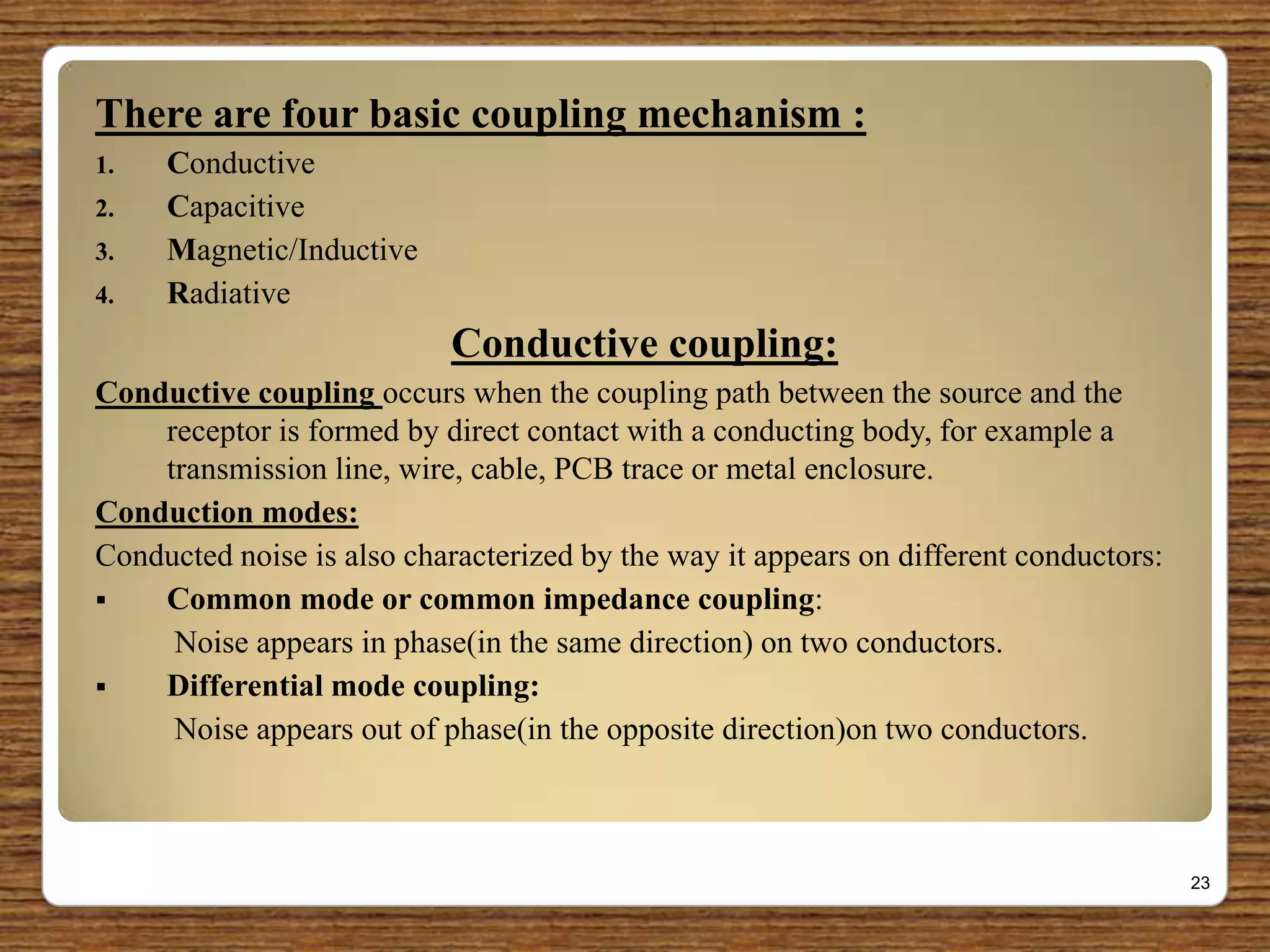 There are four basic coupling mechanism :
1. Conductive
2. Capacitive
3. Magnetic/Inductive
4. Radiative
Conductive coupling:
Conductive coupling occurs when the coupling path between the source and the
receptor is formed by direct contact with a conducting body, for example a
transmission line, wire, cable, PCB trace or metal enclosure.
Conduction modes:
Conducted noise is also characterized by the way it appears on different conductors:
 Common mode or common impedance coupling:
Noise appears in phase(in the same direction) on two conductors.
 Differential mode coupling:
Noise appears out of phase(in the opposite direction)on two conductors.
23
 