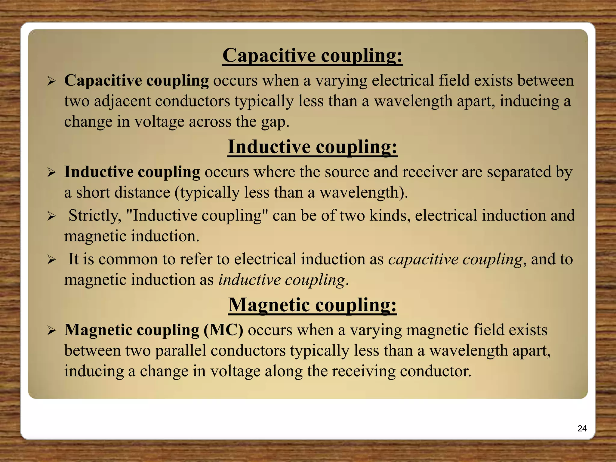 Capacitive coupling:
 Capacitive coupling occurs when a varying electrical field exists between
two adjacent conductors typically less than a wavelength apart, inducing a
change in voltage across the gap.
Inductive coupling:
 Inductive coupling occurs where the source and receiver are separated by
a short distance (typically less than a wavelength).
 Strictly, "Inductive coupling" can be of two kinds, electrical induction and
magnetic induction.
 It is common to refer to electrical induction as capacitive coupling, and to
magnetic induction as inductive coupling.
Magnetic coupling:
 Magnetic coupling (MC) occurs when a varying magnetic field exists
between two parallel conductors typically less than a wavelength apart,
inducing a change in voltage along the receiving conductor.
24
 