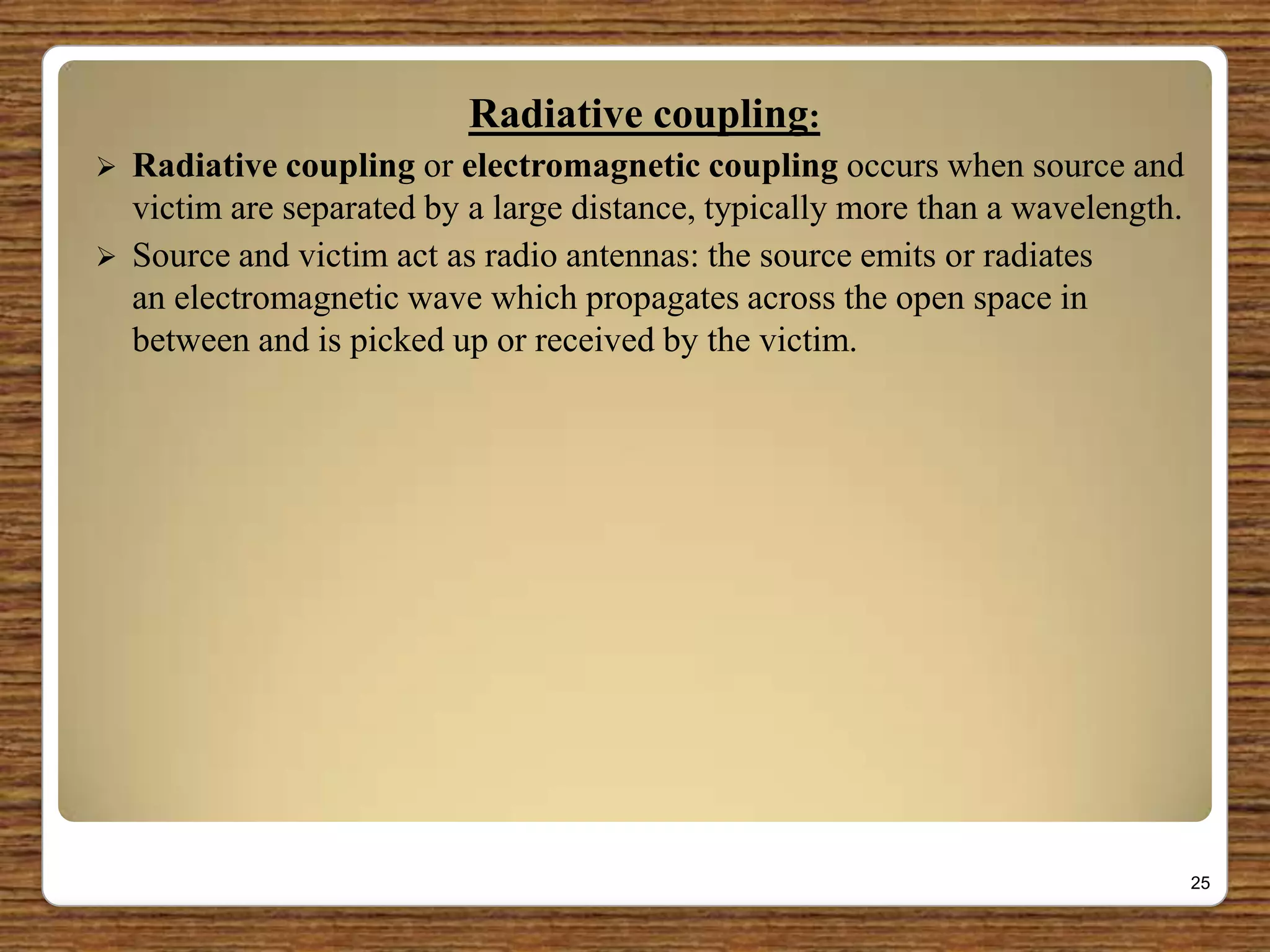 Radiative coupling:
 Radiative coupling or electromagnetic coupling occurs when source and
victim are separated by a large distance, typically more than a wavelength.
 Source and victim act as radio antennas: the source emits or radiates
an electromagnetic wave which propagates across the open space in
between and is picked up or received by the victim.
25
 