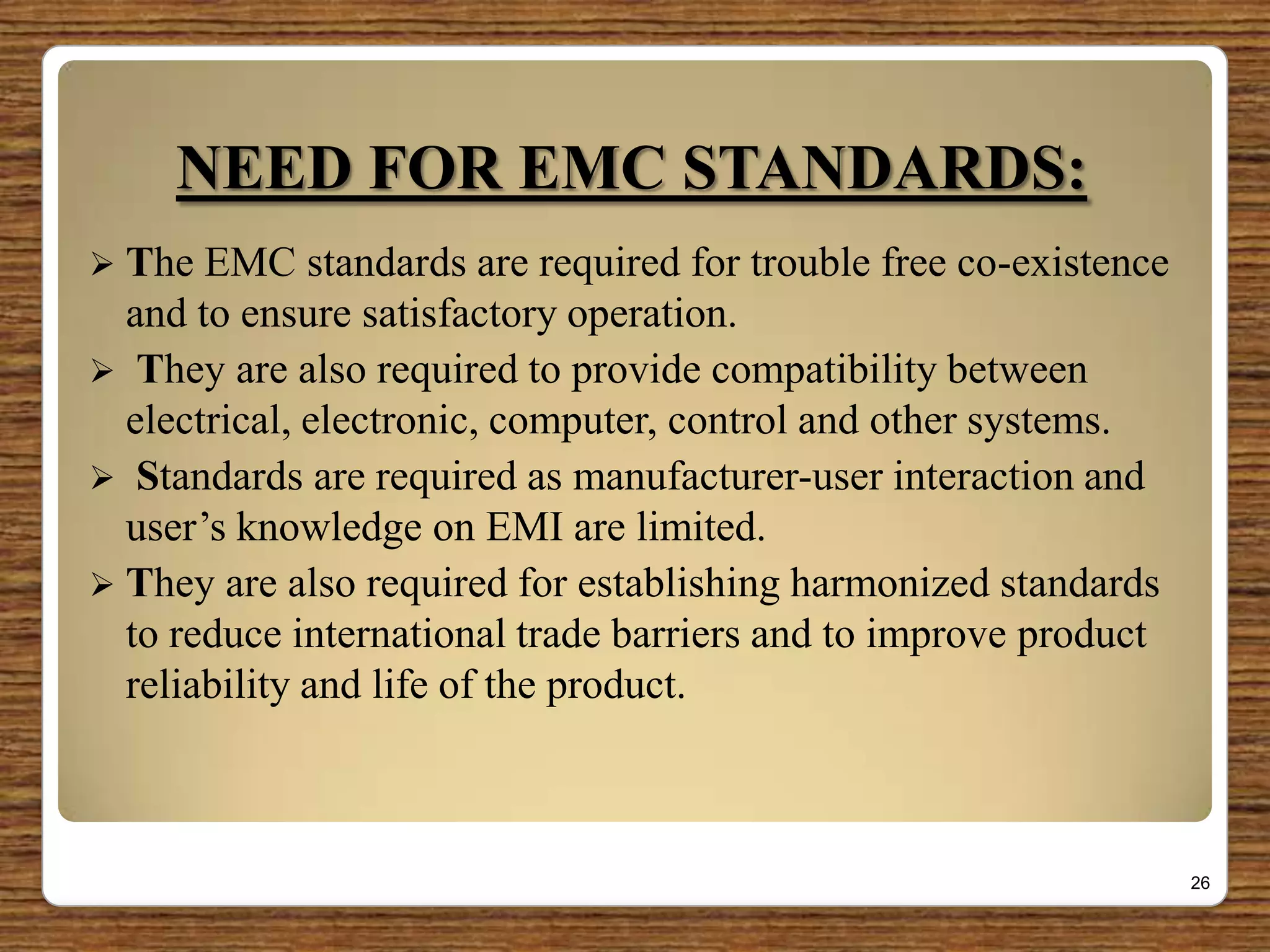 NEED FOR EMC STANDARDS:
 The EMC standards are required for trouble free co-existence
and to ensure satisfactory operation.
 They are also required to provide compatibility between
electrical, electronic, computer, control and other systems.
 Standards are required as manufacturer-user interaction and
user‟s knowledge on EMI are limited.
 They are also required for establishing harmonized standards
to reduce international trade barriers and to improve product
reliability and life of the product.
26
 