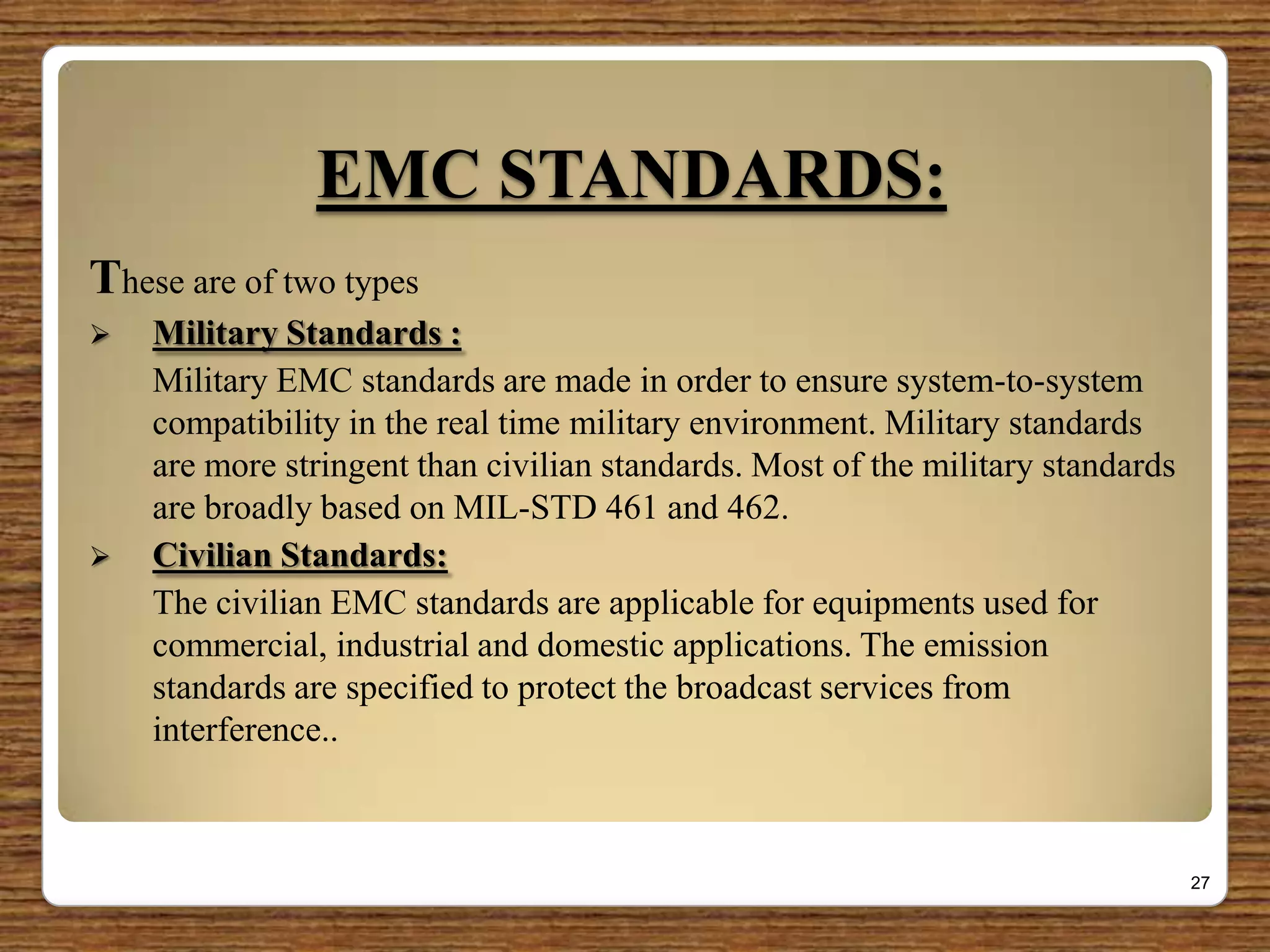 EMC STANDARDS:
These are of two types
 Military Standards :
Military EMC standards are made in order to ensure system-to-system
compatibility in the real time military environment. Military standards
are more stringent than civilian standards. Most of the military standards
are broadly based on MIL-STD 461 and 462.
 Civilian Standards:
The civilian EMC standards are applicable for equipments used for
commercial, industrial and domestic applications. The emission
standards are specified to protect the broadcast services from
interference..
27
 