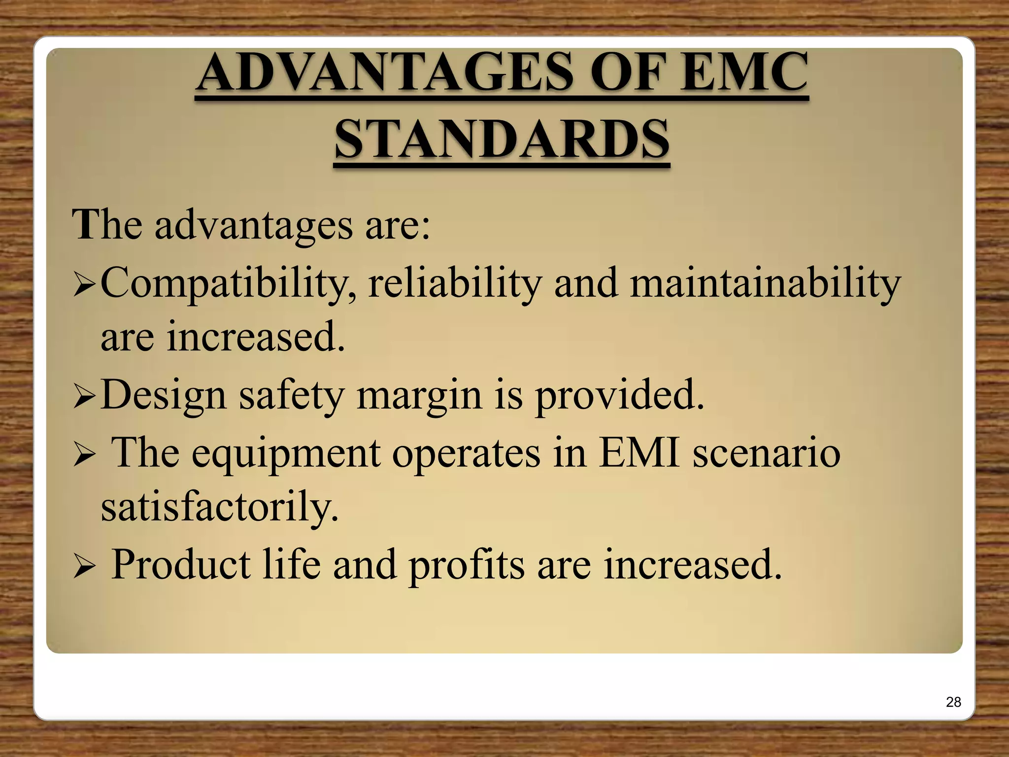 ADVANTAGES OF EMC
STANDARDS
The advantages are:
Compatibility, reliability and maintainability
are increased.
Design safety margin is provided.
 The equipment operates in EMI scenario
satisfactorily.
 Product life and profits are increased.
28
 