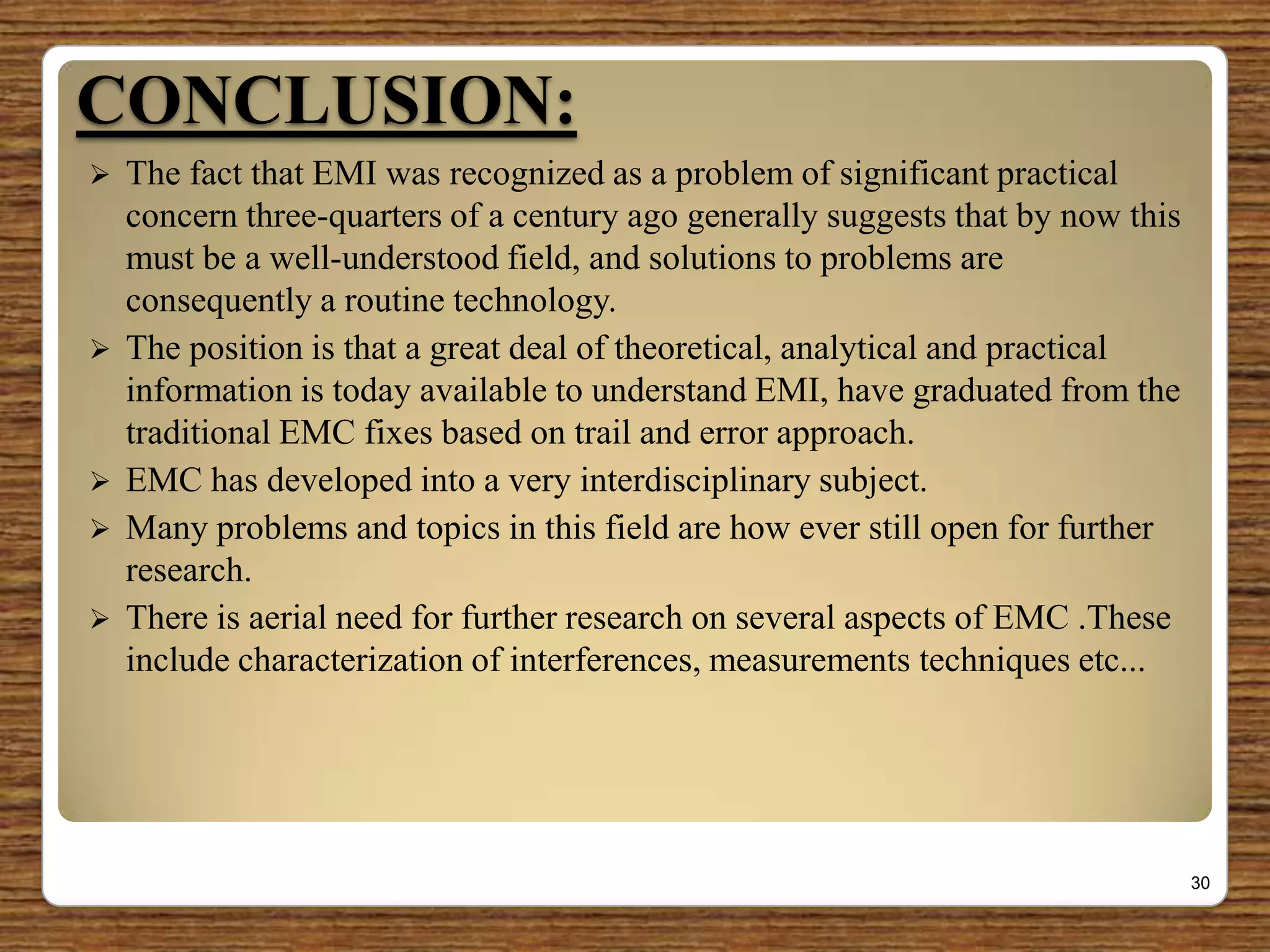 CONCLUSION:
 The fact that EMI was recognized as a problem of significant practical
concern three-quarters of a century ago generally suggests that by now this
must be a well-understood field, and solutions to problems are
consequently a routine technology.
 The position is that a great deal of theoretical, analytical and practical
information is today available to understand EMI, have graduated from the
traditional EMC fixes based on trail and error approach.
 EMC has developed into a very interdisciplinary subject.
 Many problems and topics in this field are how ever still open for further
research.
 There is aerial need for further research on several aspects of EMC .These
include characterization of interferences, measurements techniques etc...
30
 