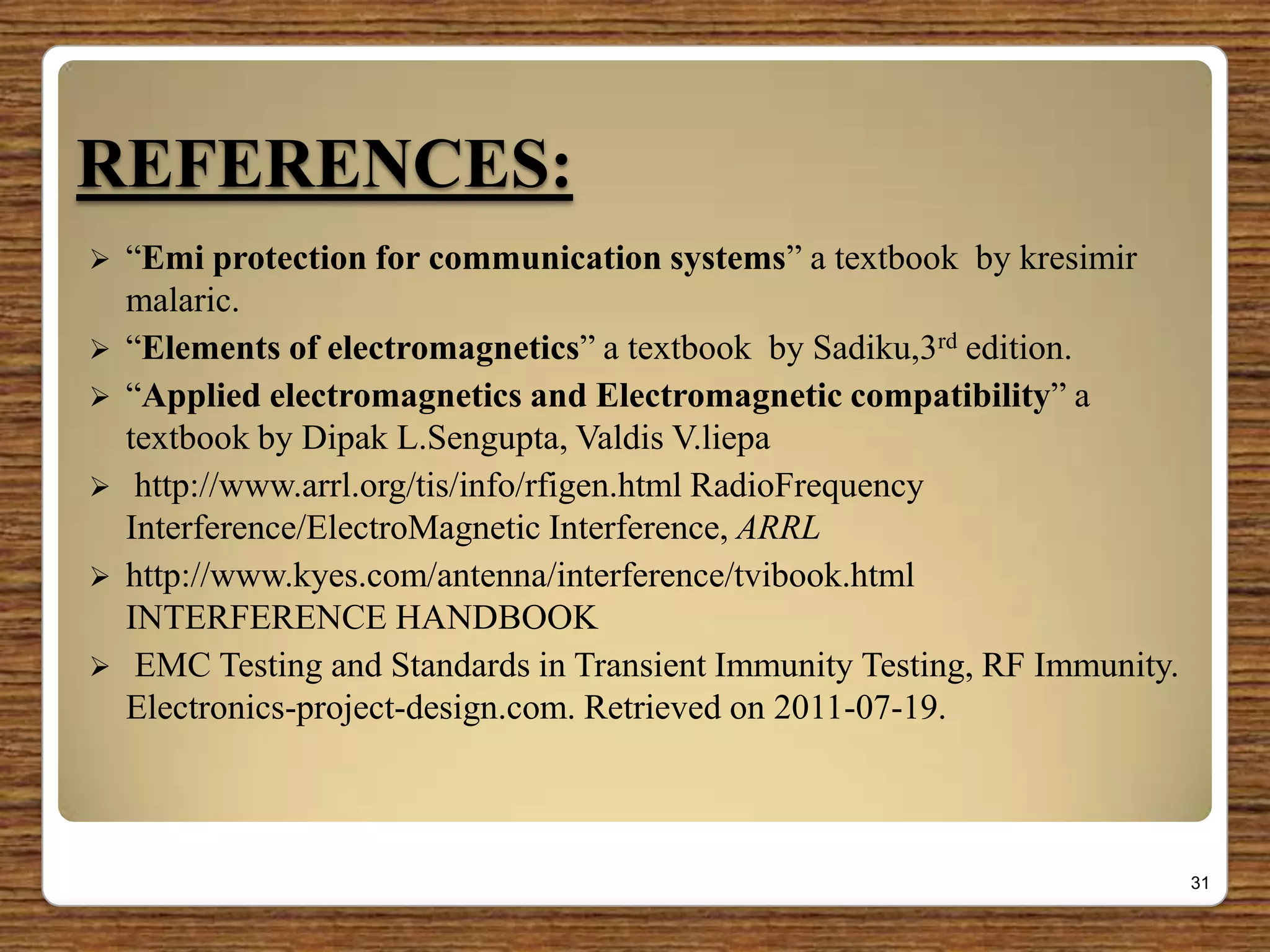 REFERENCES:
 “Emi protection for communication systems” a textbook by kresimir
malaric.
 “Elements of electromagnetics” a textbook by Sadiku,3rd edition.
 “Applied electromagnetics and Electromagnetic compatibility” a
textbook by Dipak L.Sengupta, Valdis V.liepa
 http://www.arrl.org/tis/info/rfigen.html RadioFrequency
Interference/ElectroMagnetic Interference, ARRL
 http://www.kyes.com/antenna/interference/tvibook.html
INTERFERENCE HANDBOOK
 EMC Testing and Standards in Transient Immunity Testing, RF Immunity.
Electronics-project-design.com. Retrieved on 2011-07-19.
31
 