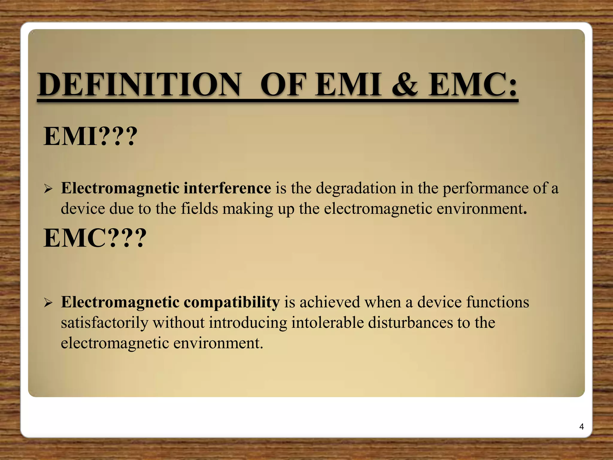 DEFINITION OF EMI & EMC:
EMI???
 Electromagnetic interference is the degradation in the performance of a
device due to the fields making up the electromagnetic environment.
EMC???
 Electromagnetic compatibility is achieved when a device functions
satisfactorily without introducing intolerable disturbances to the
electromagnetic environment.
4
 