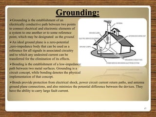 Grounding:
17
Grounding is the establishment of an
electrically conductive path between two points
to connect electrical and electronic elements of
a system to one another or to some reference
point, which may be designated as the ground.
.An ideal ground plane is a zero-potential
,zero-impedance body that can be used as a
reference for all signals in associated circuitry
and to which any undesired current can be
transferred for the elimination of its effects.
Bonds provide protection from electrical shock, power circuit current return paths, and antenna
ground plane connections, and also minimize the potential difference between the devices. They
have the ability to carry large fault current.
Bonding is the establishment of a low-impedance
path between two metal surfaces. Grounding is a
circuit concept, while bonding denotes the physical
implementation of that concept.
 