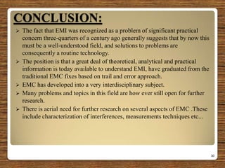 CONCLUSION:
 The fact that EMI was recognized as a problem of significant practical
concern three-quarters of a century ago generally suggests that by now this
must be a well-understood field, and solutions to problems are
consequently a routine technology.
 The position is that a great deal of theoretical, analytical and practical
information is today available to understand EMI, have graduated from the
traditional EMC fixes based on trail and error approach.
 EMC has developed into a very interdisciplinary subject.
 Many problems and topics in this field are how ever still open for further
research.
 There is aerial need for further research on several aspects of EMC .These
include characterization of interferences, measurements techniques etc...
30
 