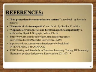 REFERENCES:
 “Emi protection for communication systems” a textbook by kresimir
malaric.
 “Elements of electromagnetics” a textbook by Sadiku,3rd edition.
 “Applied electromagnetics and Electromagnetic compatibility” a
textbook by Dipak L.Sengupta, Valdis V.liepa
 http://www.arrl.org/tis/info/rfigen.html RadioFrequency
Interference/ElectroMagnetic Interference, ARRL
 http://www.kyes.com/antenna/interference/tvibook.html
INTERFERENCE HANDBOOK
 EMC Testing and Standards in Transient Immunity Testing, RF Immunity.
Electronics-project-design.com. Retrieved on 2011-07-19.
31
 