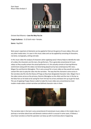 Dom Hayes
Music Video Analysis 3

Eminem feat Rihanna – Love the Way You Lie
Target Audience: 15-25 both male + females
Genre: Rap/RnB

Nick Lacey’s repertoire of elements can be applied to find out the genre of music videos, films and
any other media texts. It is seen in this music video and can be applied by consisting of characters,
narrative, iconography, setting and style.
In this music video the analysis of characters when applying Lacey’s theory helps to identify the style
of a video; the characters are the stars, the performers. This is generally conventional of music
videos as they usually contain the actual performer in it, this actually consists of starring Rihanna
and Eminem along with the videos narrative being played out by two contemporary film stars;
Megan Fox and Dominic Monaghan. This is very unusual for a music video as they would not usually
contain film stars to play the roles into the narrative. The way that the characters come across in
the narrative also fits into the theory of Propp as they have designated character roles. Megan Fox in
the video comes across as the princess, Dominic Monaghan as the villain and the man in the bar as
the false hero as he looks to be saving her from him but he arrives and beats him up to get her back.
The use of applying Propps theory is able to make the music video very conventional as most
modern made videos contain narrative and defined character roles in them.

The narrative style in the text is very conventional of mainstream music videos in the modern day. It
portrays a narrative about love and domestic violence which is unusual in some cases, it follows a
very linear narrative so that the spectator can keep up with it and know what is happening

 
