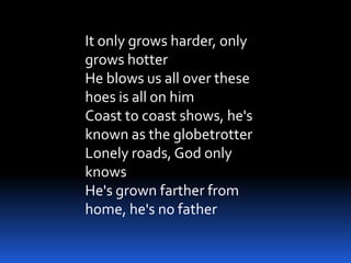 It only grows harder, only
grows hotter
He blows us all over these
hoes is all on him
Coast to coast shows, he's
known as the globetrotter
Lonely roads, God only
knows
He's grown farther from
home, he's no father
 