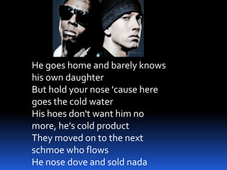 He goes home and barely knows
his own daughter
But hold your nose 'cause here
goes the cold water
His hoes don't want him no
more, he's cold product
They moved on to the next
schmoe who flows
He nose dove and sold nada
 