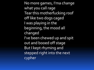 No more games, I'ma change
what you call rage
Tear this motherfucking roof
off like two dogs caged
I was playing in the
beginning, the mood all
changed
I've been chewed up and spit
out and booed off stage
But I kept rhyming and
stepped right into the next
cypher
 
