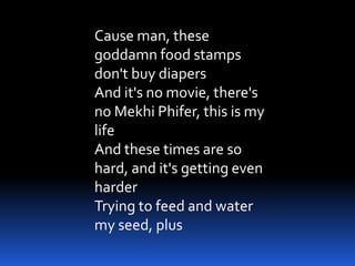 Cause man, these
goddamn food stamps
don't buy diapers
And it's no movie, there's
no Mekhi Phifer, this is my
life
And these times are so
hard, and it's getting even
harder
Trying to feed and water
my seed, plus
 