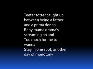 Teeter totter caught up
between being a father
and a prima donna
Baby mama drama's
screaming on and
Too much for me to
wanna
Stay in one spot, another
day of monotony
 