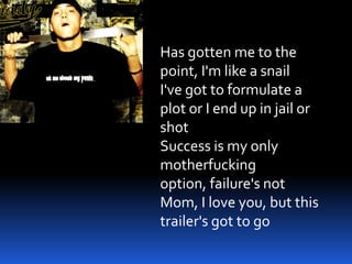 Has gotten me to the
point, I'm like a snail
I've got to formulate a
plot or I end up in jail or
shot
Success is my only
motherfucking
option, failure's not
Mom, I love you, but this
trailer's got to go
 