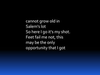 cannot grow old in
Salem's lot
So here I go it's my shot.
Feet fail me not, this
may be the only
opportunity that I got
 