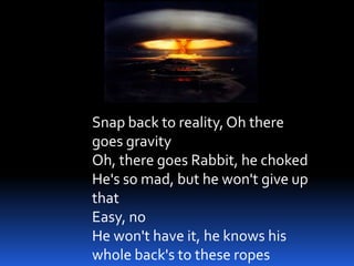 Snap back to reality, Oh there
goes gravity
Oh, there goes Rabbit, he choked
He's so mad, but he won't give up
that
Easy, no
He won't have it, he knows his
whole back's to these ropes
 