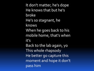 It don't matter, he's dope
He knows that but he's
broke
He's so stagnant, he
knows
When he goes back to his
mobile home, that's when
it's
Back to the lab again, yo
This whole rhapsody
He better go capture this
moment and hope it don't
pass him
 