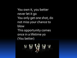 You own it, you better
never let it go
You only get one shot, do
not miss your chance to
blow
This opportunity comes
once in a lifetime yo
(You better)
 