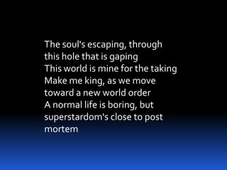 The soul's escaping, through
this hole that is gaping
This world is mine for the taking
Make me king, as we move
toward a new world order
A normal life is boring, but
superstardom's close to post
mortem
 