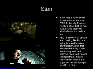 ‘Stan’
            ‘Stan’ was a number one
             hit in the whole world in
             2002. In this clip Eminem
             wants to show that he has
             stalkers and groupies
             which shows that he is a
             star.
            Also he shows that people
             are dressing like him and
             trying to have the same
             hair then him, even that
             people are having a bad
             relationship with their
             partners because Eminem
             replaced them, that all
             relates back that he is a
             huge star because people
             want to be him
 