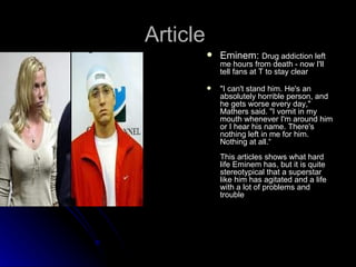 Article
             Eminem: Drug addiction left
              me hours from death - now I'll
              tell fans at T to stay clear

             "I can't stand him. He's an
              absolutely horrible person, and
              he gets worse every day,"
              Mathers said. "I vomit in my
              mouth whenever I'm around him
              or I hear his name. There's
              nothing left in me for him.
              Nothing at all.“
              This articles shows what hard
              life Eminem has, but it is quite
              stereotypical that a superstar
              like him has agitated and a life
              with a lot of problems and
              trouble
 