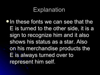 Explanation
 Inthese fonts we can see that the
 E is turned to the other side, it is a
 sign to recognize him and it also
 shows his status as a star. Also
 on his merchandise products the
 E is always turned over to
 represent him self.
 