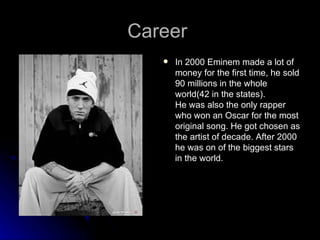 Career
      In 2000 Eminem made a lot of
       money for the first time, he sold
       90 millions in the whole
       world(42 in the states).
       He was also the only rapper
       who won an Oscar for the most
       original song. He got chosen as
       the artist of decade. After 2000
       he was on of the biggest stars
       in the world.
 