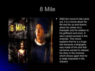 8 Mile
            2002 the movie 8 mile came
             out, it is a movie about his
             life and his up and downs,
             about his career as a
             freestyler and his relation to
             his girlfriend and mum. It
             was a great success in the
             cinemas. This movie
             explains that he is a huge
             star because a biography
             was made of him and that
             someone wanted to release
             his story in the cinemas
             which shows again that he
             is really important in the
             industry
 