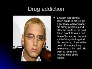 Drug addiction
            Eminem has always
             taken drugs in his life but
             it got really worrying after
             his family problems and
             after the death of his best
             friend proof. It was a bad
             time of his career, he took
             a lot of drugs to forget all
             his problems, close to the
             death Em took a long
             time to catch him self . He
             went to rehab and
             needed help of his
             friends.
 