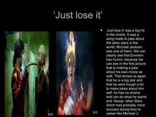 ‘Just lose it’
                ‘Just lose it’ was a big hit
                 in the charts. It was a
                 song made to joke about
                 the other stars in the
                 world. Michael Jackson
                 was one of them. We can
                 clearly see that Eminem
                 has humor, because we
                 can see in the first picture
                 that is making a joke
                 about his own movie as
                 well. That shows us again
                 that he is a big star and
                 that he went trough a lot
                 to make jokes about him
                 self, he has no shame
                 and can do what he wants
                 and ‘disses’ other Stars
                 which had probably more
                 success during they’re
                 career like Michael J.
 