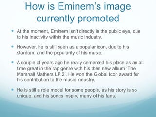 How is Eminem’s image
currently promoted
 At the moment, Eminem isn’t directly in the public eye, due
to his inactivity within the music industry.
 However, he is still seen as a popular icon, due to his
stardom, and the popularity of his music.
 A couple of years ago he really cemented his place as an all
time great in the rap genre with his then new album ‘The
Marshall Mathers LP 2’. He won the Global Icon award for
his contribution to the music industry.
 He is still a role model for some people, as his story is so
unique, and his songs inspire many of his fans.
 