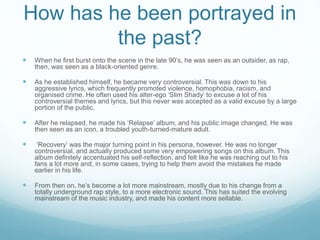 How has he been portrayed in
the past?
 When he first burst onto the scene in the late 90’s, he was seen as an outsider, as rap,
then, was seen as a black-oriented genre.
 As he established himself, he became very controversial. This was down to his
aggressive lyrics, which frequently promoted violence, homophobia, racism, and
organised crime. He often used his alter-ego ‘Slim Shady’ to excuse a lot of his
controversial themes and lyrics, but this never was accepted as a valid excuse by a large
portion of the public.
 After he relapsed, he made his ‘Relapse’ album, and his public image changed. He was
then seen as an icon, a troubled youth-turned-mature adult.
 ‘Recovery’ was the major turning point in his persona, however. He was no longer
controversial, and actually produced some very empowering songs on this album. This
album definitely accentuated his self-reflection, and felt like he was reaching out to his
fans a lot more and, in some cases, trying to help them avoid the mistakes he made
earlier in his life.
 From then on, he’s become a lot more mainstream, mostly due to his change from a
totally underground rap style, to a more electronic sound. This has suited the evolving
mainstream of the music industry, and made his content more sellable.
 