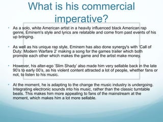 • As a solo, white American artist in a heavily influenced black American rap
genre, Eminem's style and lyrics are relatable and come from past events of his
up bringing.
• As well as his unique rap style, Eminem has also done synergy's with ‘Call of
Duty: Modern Warfare 2’ making a song for the games trailer which both
promote each other which makes the game and the artist make money.
• However, his alter-ego ‘Slim Shady’ also made him very sellable back in the late
90’s to early 00’s, as his violent content attracted a lot of people, whether fans or
not, to listen to his music.
• At the moment, he is adapting to the change the music industry is undergoing.
Integrating electronic sounds into his music, rather than the classic turntable
beats. This makes him more appealing to fans of the mainstream at the
moment, which makes him a lot more sellable.
What is his commercial
imperative?
 