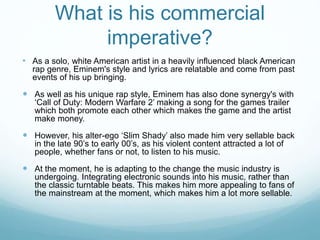 What is his commercial
imperative?
• As a solo, white American artist in a heavily influenced black American
rap genre, Eminem's style and lyrics are relatable and come from past
events of his up bringing.
 As well as his unique rap style, Eminem has also done synergy's with
‘Call of Duty: Modern Warfare 2’ making a song for the games trailer
which both promote each other which makes the game and the artist
make money.
 However, his alter-ego ‘Slim Shady’ also made him very sellable back
in the late 90’s to early 00’s, as his violent content attracted a lot of
people, whether fans or not, to listen to his music.
 At the moment, he is adapting to the change the music industry is
undergoing. Integrating electronic sounds into his music, rather than
the classic turntable beats. This makes him more appealing to fans of
the mainstream at the moment, which makes him a lot more sellable.
 