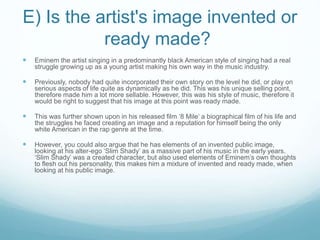 E) Is the artist's image invented or
ready made?
 Eminem the artist singing in a predominantly black American style of singing had a real
struggle growing up as a young artist making his own way in the music industry.
 Previously, nobody had quite incorporated their own story on the level he did, or play on
serious aspects of life quite as dynamically as he did. This was his unique selling point,
therefore made him a lot more sellable. However, this was his style of music, therefore it
would be right to suggest that his image at this point was ready made.
 This was further shown upon in his released film ‘8 Mile’ a biographical film of his life and
the struggles he faced creating an image and a reputation for himself being the only
white American in the rap genre at the time.
 However, you could also argue that he has elements of an invented public image,
looking at his alter-ego ‘Slim Shady’ as a massive part of his music in the early years.
‘Slim Shady’ was a created character, but also used elements of Eminem’s own thoughts
to flesh out his personality, this makes him a mixture of invented and ready made, when
looking at his public image.
 