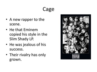 Cage
• A new rapper to the
  scene.
• He that Eminem
  copied his style in the
  Slim Shady LP.
• He was jealous of his
  success.
• Their rivalry has only
  grown.
 