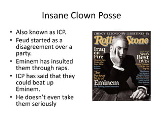 Insane Clown Posse
• Also known as ICP.
• Feud started as a
  disagreement over a
  party.
• Eminem has insulted
  them through raps.
• ICP has said that they
  could beat up
  Eminem.
• He doesn’t even take
  them seriously
 