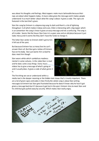 was about his thoughts and feelings. Most rappers make music believable because their
raps are about what happens today. A music video gives the message and it makes people
understand it so much better about what the song is about. It gives a code. The signs are
featured in the text that’s given.
Stan the song by Eminem is a depressing song its dark and there’s a lot of lightning
throughout it all which makes it deep and scary. Dido is interacting with a big rapper which
is un convention the song is linear it gives an easy message and not a confusing. The song is
all in order. Seems like the house Stan lives in is a poor area and an old place because it just
looks messy and it seems like they don’t have the funds to change it.
The letter Stan wrote to Eminem didn’t get to him
it fell out of the post.
But because Eminem has so many fans he can’t
answer them all. But Stan got a tattoo of Eminem
face on his body. Stan just wants him so bad he
does meet him though
Stan wears white which symbolises madness
mental in some cultures. In the video Stan is mad
and he does some crazy things. Every music
videos has to give a message of what’s going on
and it usually does. It gives a code of what genre it
is.
The first thing we see or understand within a
media text is the deeper meaning or the hidden text shows that’s it really important. There
are a lot of given signs and codes in Stan firstly the whole song is about Stan writing
messages to Eminem but Stan gets frustrated because he doesn’t know why he hasn’t got
given a message back but it’s because it got lost in the post. Eminem tries to meet Stan and
his child but gets pulled away by security. Which makes Stan really angry.
 