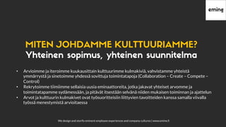 We design and storify eminent employee experiences and company cultures | www.emine.ﬁ
MITENJOHDAMMEKULTTUURIAMME?
Yhteinen sopimus, yhteinen suunnitelma
•  Arvioimme ja iteroimme kuukausittain kulttuurimme kulmakiviä, vahvistamme yhteistä
ymmärrystä ja sinetoimme yhdessä sovittuja toimintatapoja (Collaboration – Create – Compete –
Control)
•  Rekrytoimme tiimiimme sellaisia uusia eminaattoreita, jotka jakavat yhteiset arvomme ja
toimintatapamme sydämessään, ja pitävät itsestään selvänä niiden mukaisen toiminnan ja ajattelun
•  Arvot ja kulttuurin kulmakivet ovat työsuoritteisiin liittyvien tavoitteiden kanssa samalla viivalla
työssä menestymistä arvioitaessa
 