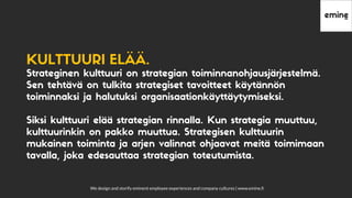 We design and storify eminent employee experiences and company cultures | www.emine.ﬁ
KULTTUURIELÄÄ.
Strateginen kulttuuri on strategian toiminnanohjausjärjestelmä.
Sen tehtävä on tulkita strategiset tavoitteet käytännön
toiminnaksi ja halutuksi organisaationkäyttäytymiseksi.
Siksi kulttuuri elää strategian rinnalla. Kun strategia muuttuu,
kulttuurinkin on pakko muuttua. Strategisen kulttuurin
mukainen toiminta ja arjen valinnat ohjaavat meitä toimimaan
tavalla, joka edesauttaa strategian toteutumista.
 