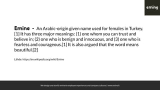 We design and storify eminent employee experiences and company cultures | www.emine.ﬁ
Emine - An Arabic-origin given name used for females in Turkey.
[1] It has three major meanings: (1) one whom you can trust and
believe in; (2) one who is benign and innocuous, and (3) one who is
fearless and courageous.[1] It is also argued that the word means
beautiful.[2]
Lähde: https://en.wikipedia.org/wiki/Emine
 