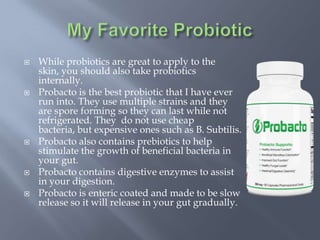  While probiotics are great to apply to the
skin, you should also take probiotics
internally.
 Probacto is the best probiotic that I have ever
run into. They use multiple strains and they
are spore forming so they can last while not
refrigerated. They do not use cheap
bacteria, but expensive ones such as B. Subtilis.
 Probacto also contains prebiotics to help
stimulate the growth of beneficial bacteria in
your gut.
 Probacto contains digestive enzymes to assist
in your digestion.
 Probacto is enteric coated and made to be slow
release so it will release in your gut gradually.
 